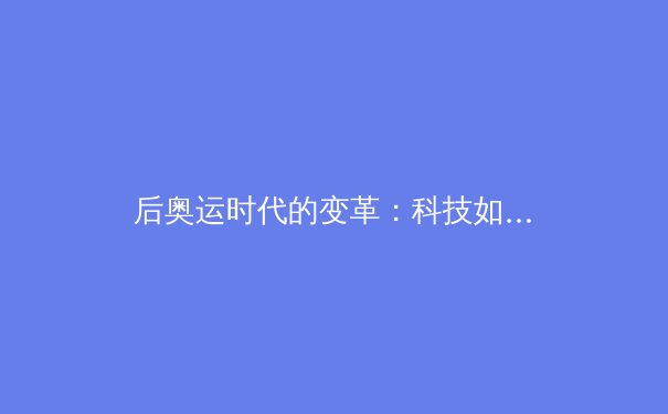 后奥运时代的变革：科技如何重塑职业体育的竞争格局与商业模式 - 3
